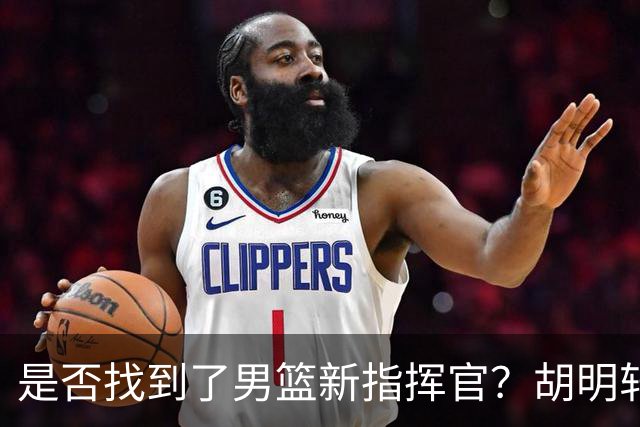 是否找到了男篮新指挥官？胡明轩热身赛表现引关注